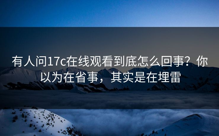 有人问17c在线观看到底怎么回事？你以为在省事，其实是在埋雷