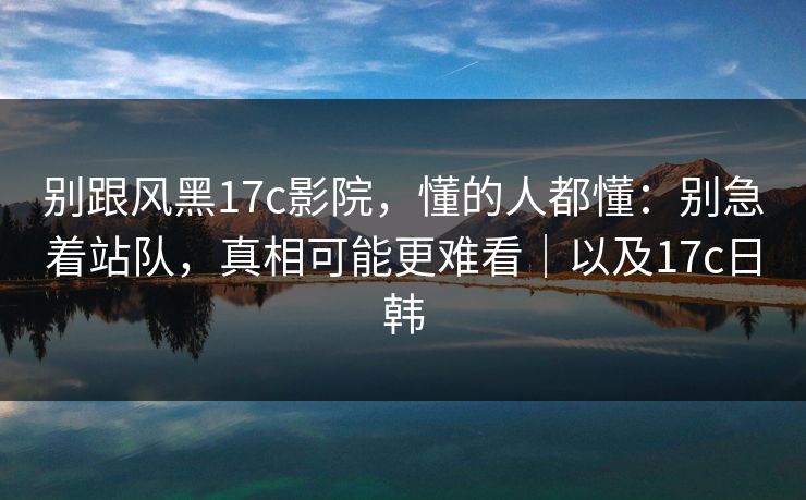 别跟风黑17c影院，懂的人都懂：别急着站队，真相可能更难看｜以及17c日韩