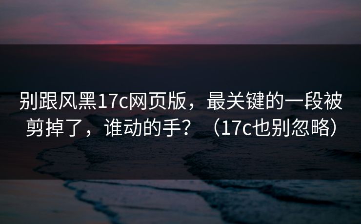 别跟风黑17c网页版，最关键的一段被剪掉了，谁动的手？（17c也别忽略）