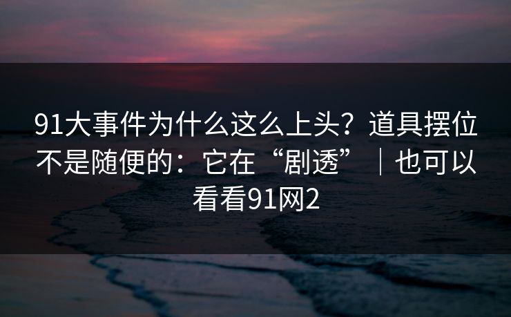 91大事件为什么这么上头？道具摆位不是随便的：它在“剧透”｜也可以看看91网2