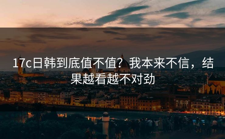 17c日韩到底值不值?我本来不信,结果越看越不对劲 17c日韩到底值不值?我本来不信,结果越看越不对劲