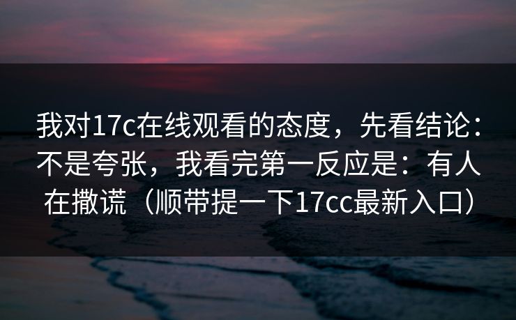 我对17c在线观看的态度，先看结论：不是夸张，我看完第一反应是：有人在撒谎（顺带提一下17cc最新入口）