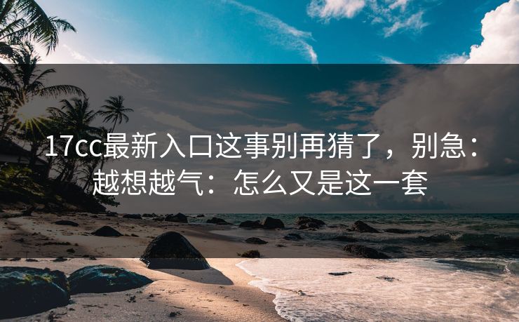 17cc最新入口这事别再猜了，别急：越想越气：怎么又是这一套