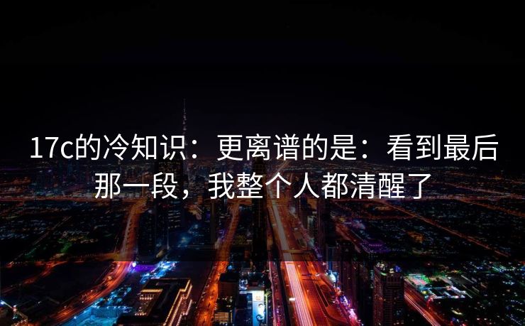 17c的冷知识:更离谱的是:看到最后那一段,我整个人都清醒了 17c的冷知识:更离谱的是:看到最后那一段,我整个人都清醒了