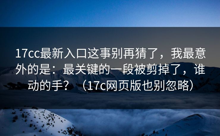 17cc最新入口这事别再猜了，我最意外的是：最关键的一段被剪掉了，谁动的手？（17c网页版也别忽略）
