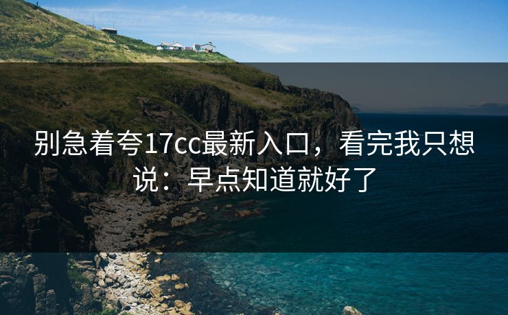 别急着夸17cc最新入口，看完我只想说：早点知道就好了