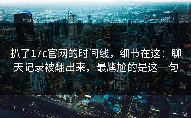 扒了17c官网的时间线，细节在这：聊天记录被翻出来，最尴尬的是这一句