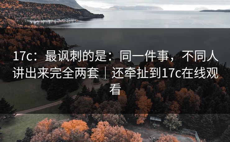 17c：最讽刺的是：同一件事，不同人讲出来完全两套｜还牵扯到17c在线观看