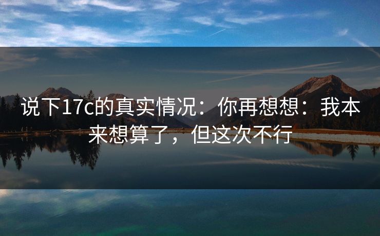 说下17c的真实情况：你再想想：我本来想算了，但这次不行