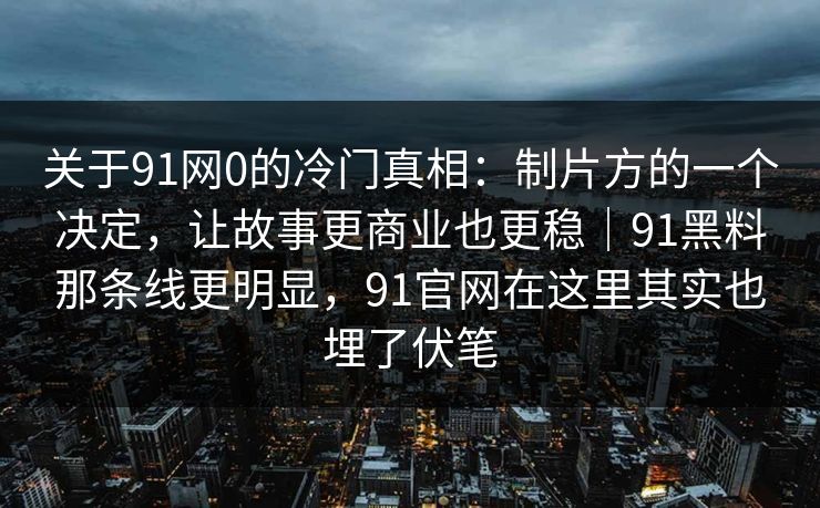 关于91网0的冷门真相：制片方的一个决定，让故事更商业也更稳｜91黑料那条线更明显，91官网在这里其实也埋了伏笔