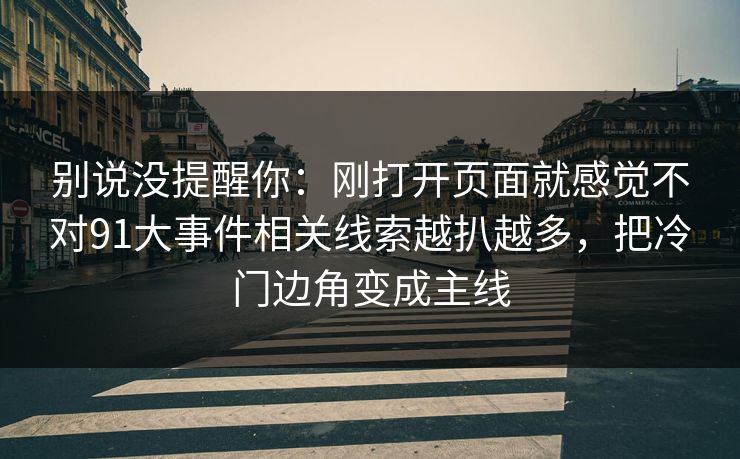 别说没提醒你：刚打开页面就感觉不对91大事件相关线索越扒越多，把冷门边角变成主线