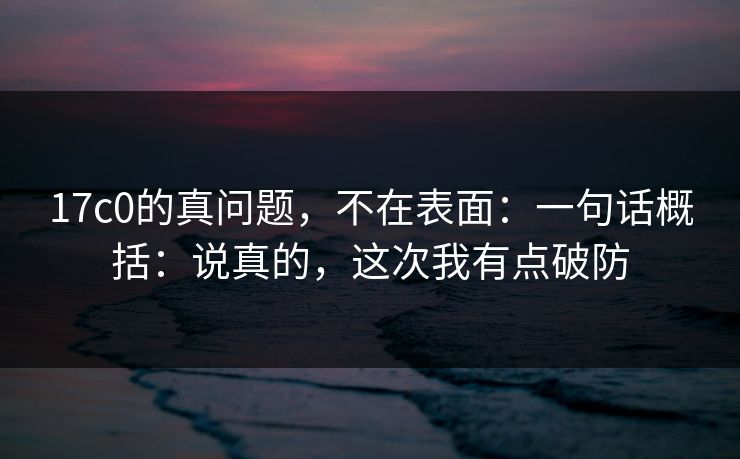 17c0的真问题，不在表面：一句话概括：说真的，这次我有点破防