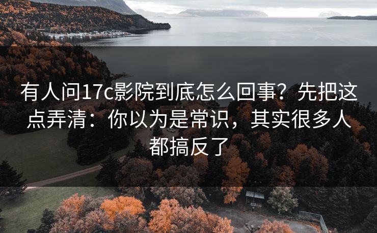 有人问17c影院到底怎么回事？先把这点弄清：你以为是常识，其实很多人都搞反了