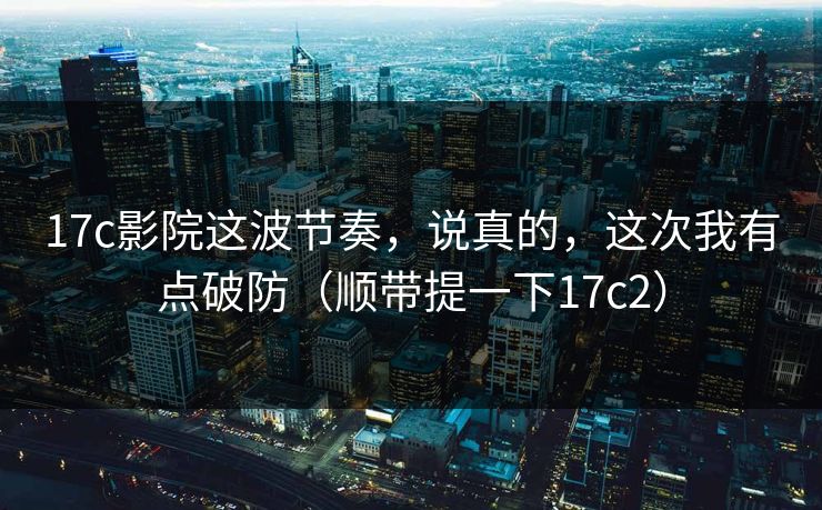 17c影院这波节奏，说真的，这次我有点破防（顺带提一下17c2）
