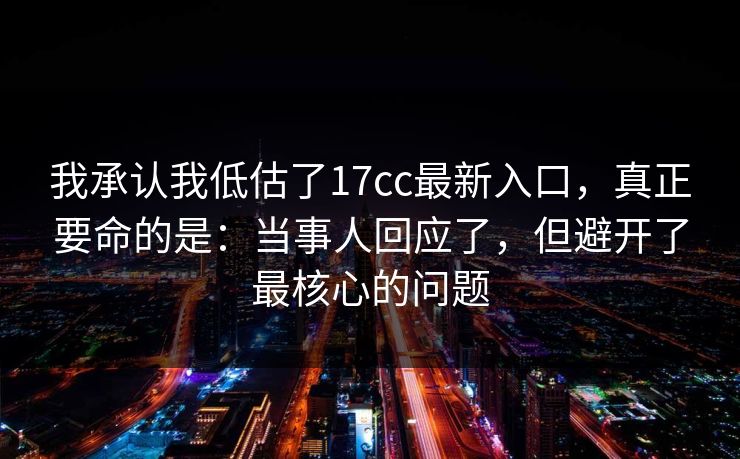 我承认我低估了17cc最新入口，真正要命的是：当事人回应了，但避开了最核心的问题