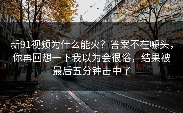 新91视频为什么能火？答案不在噱头，你再回想一下我以为会很俗，结果被最后五分钟击中了