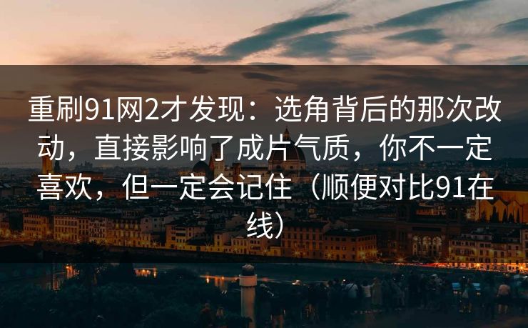 重刷91网2才发现：选角背后的那次改动，直接影响了成片气质，你不一定喜欢，但一定会记住（顺便对比91在线）