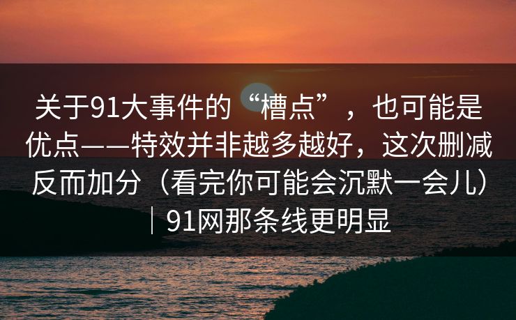 关于91大事件的“槽点”，也可能是优点——特效并非越多越好，这次删减反而加分（看完你可能会沉默一会儿）｜91网那条线更明显