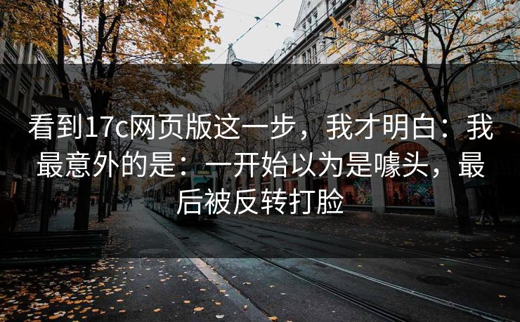 看到17c网页版这一步，我才明白：我最意外的是：一开始以为是噱头，最后被反转打脸