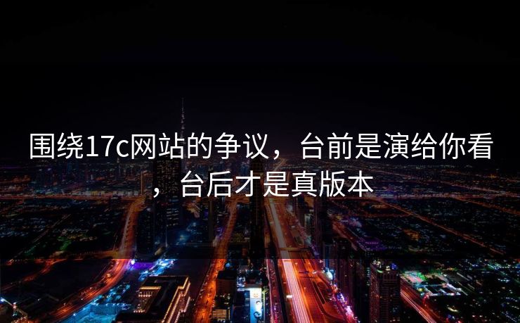 围绕17c网站的争议，台前是演给你看，台后才是真版本