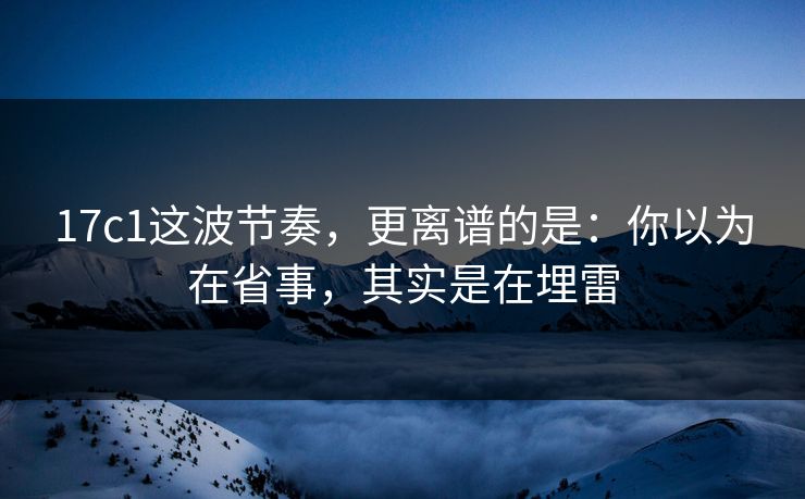 17c1这波节奏，更离谱的是：你以为在省事，其实是在埋雷