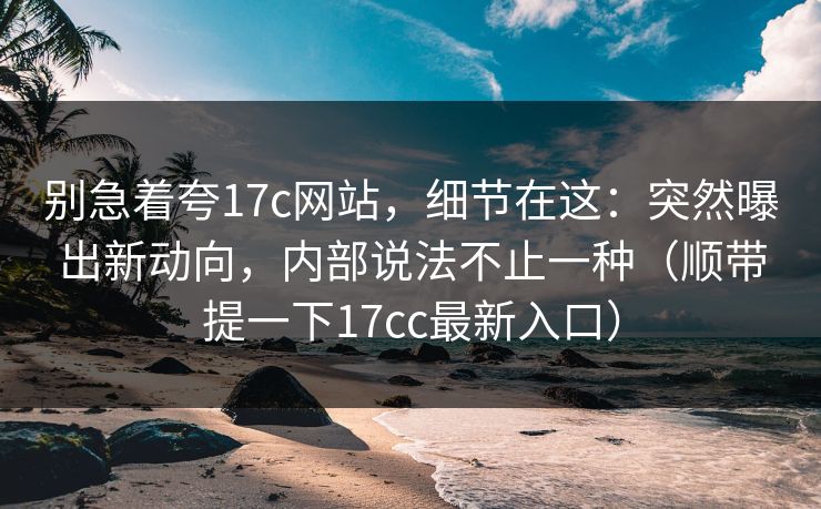 别急着夸17c网站，细节在这：突然曝出新动向，内部说法不止一种（顺带提一下17cc最新入口）