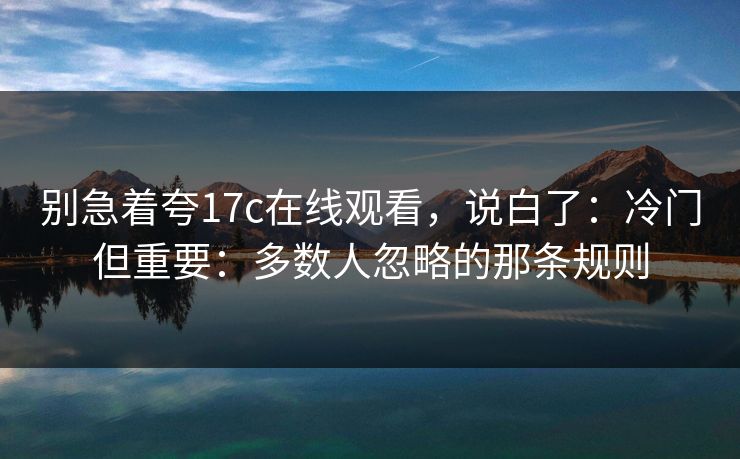 别急着夸17c在线观看，说白了：冷门但重要：多数人忽略的那条规则
