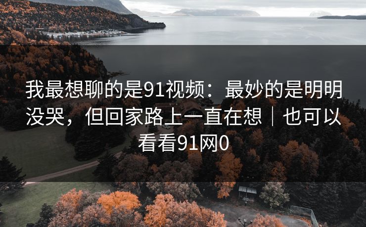 我最想聊的是91视频：最妙的是明明没哭，但回家路上一直在想｜也可以看看91网0