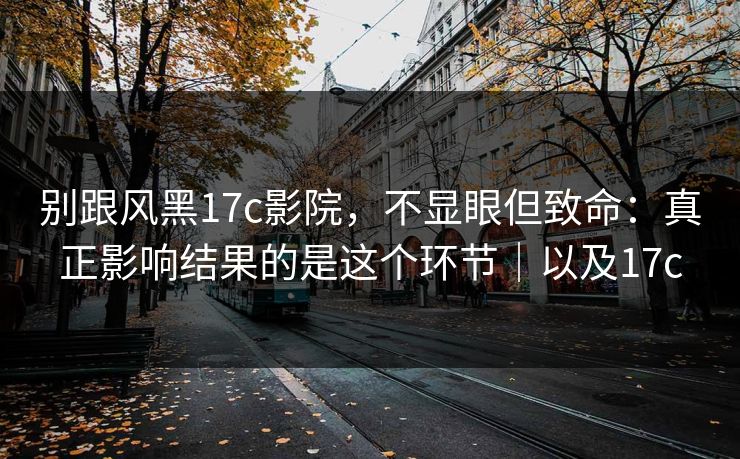 别跟风黑17c影院，不显眼但致命：真正影响结果的是这个环节｜以及17c