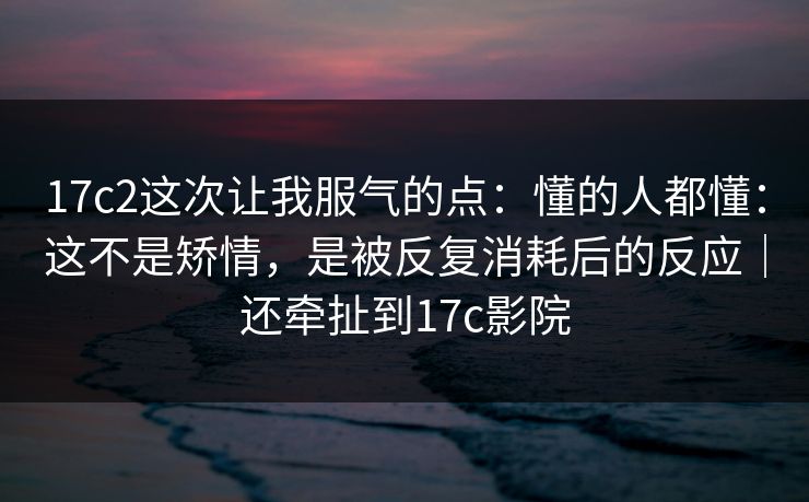 17c2这次让我服气的点：懂的人都懂：这不是矫情，是被反复消耗后的反应｜还牵扯到17c影院