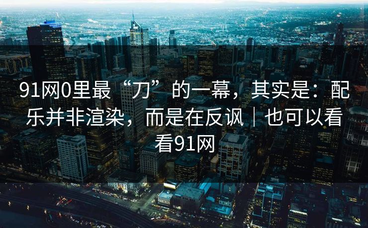 91网0里最“刀”的一幕，其实是：配乐并非渲染，而是在反讽｜也可以看看91网