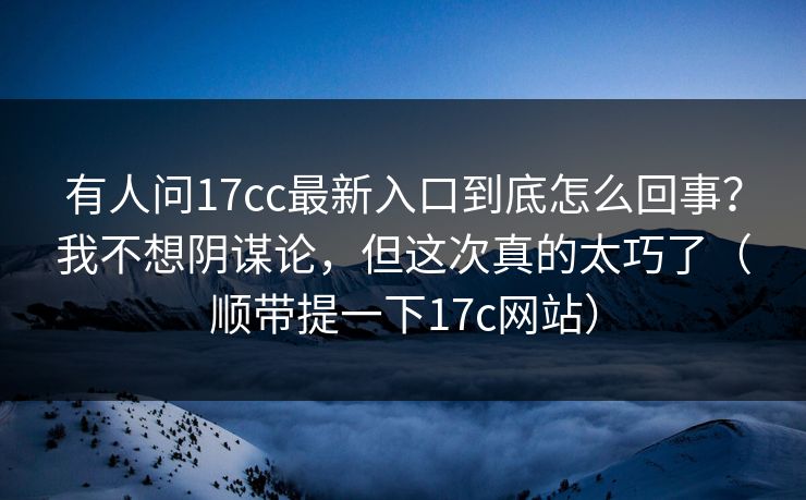 有人问17cc最新入口到底怎么回事？我不想阴谋论，但这次真的太巧了（顺带提一下17c网站）