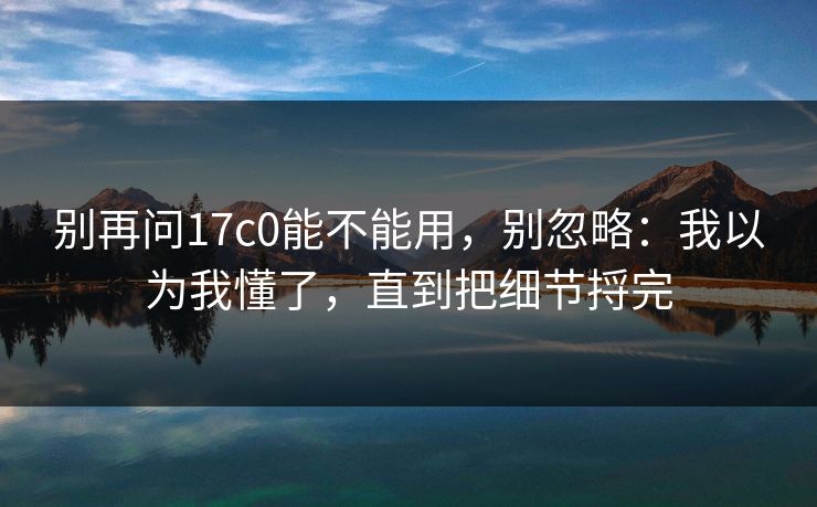 别再问17c0能不能用，别忽略：我以为我懂了，直到把细节捋完