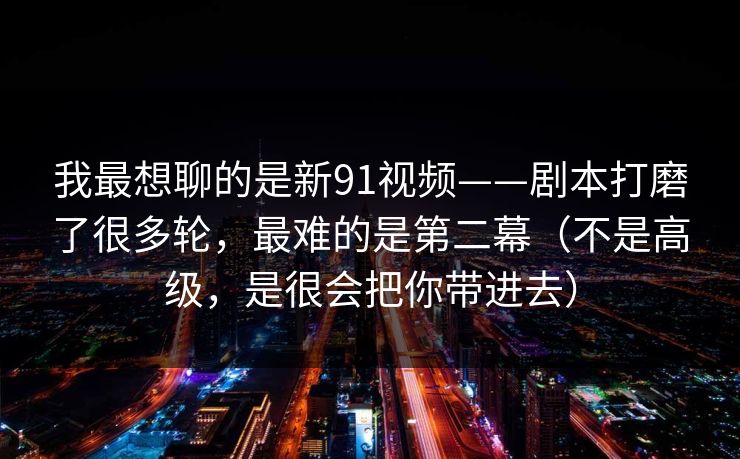 我最想聊的是新91视频——剧本打磨了很多轮，最难的是第二幕（不是高级，是很会把你带进去）