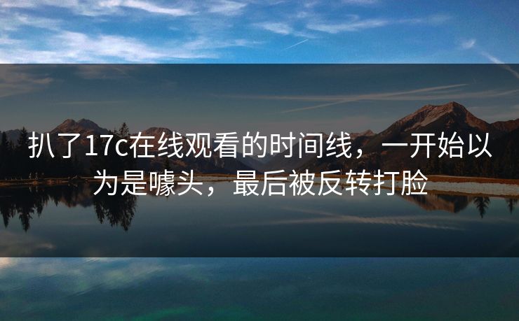 扒了17c在线观看的时间线，一开始以为是噱头，最后被反转打脸
