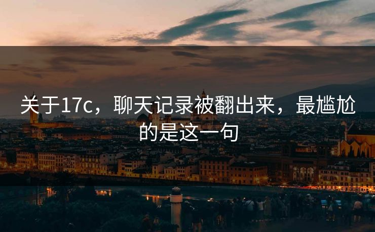 关于17c，聊天记录被翻出来，最尴尬的是这一句