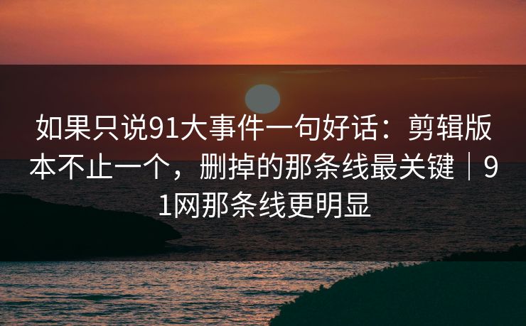 如果只说91大事件一句好话：剪辑版本不止一个，删掉的那条线最关键｜91网那条线更明显