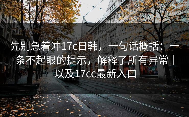 先别急着冲17c日韩，一句话概括：一条不起眼的提示，解释了所有异常｜以及17cc最新入口
