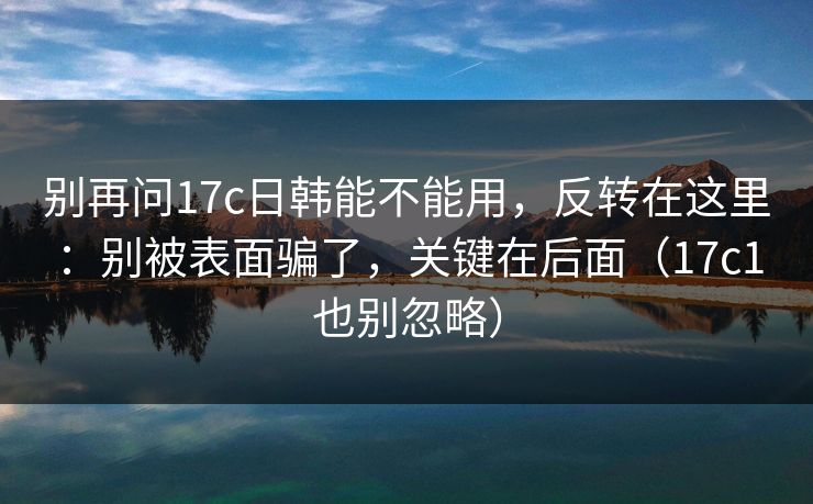 别再问17c日韩能不能用，反转在这里：别被表面骗了，关键在后面（17c1也别忽略）