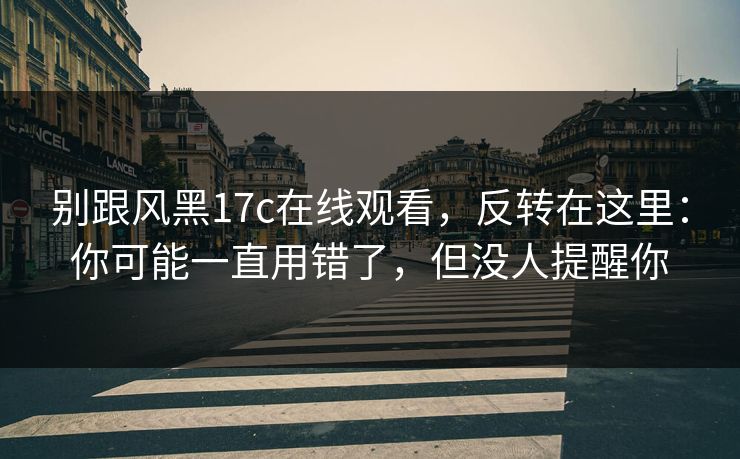 别跟风黑17c在线观看，反转在这里：你可能一直用错了，但没人提醒你