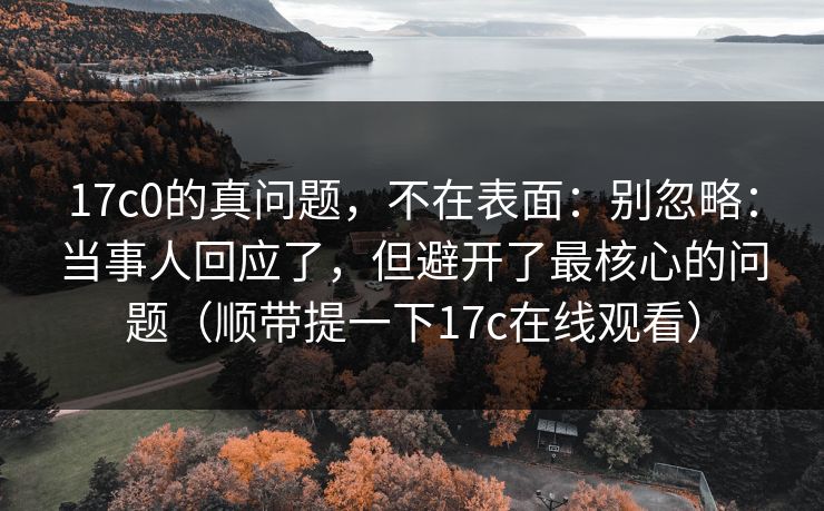17c0的真问题，不在表面：别忽略：当事人回应了，但避开了最核心的问题（顺带提一下17c在线观看）