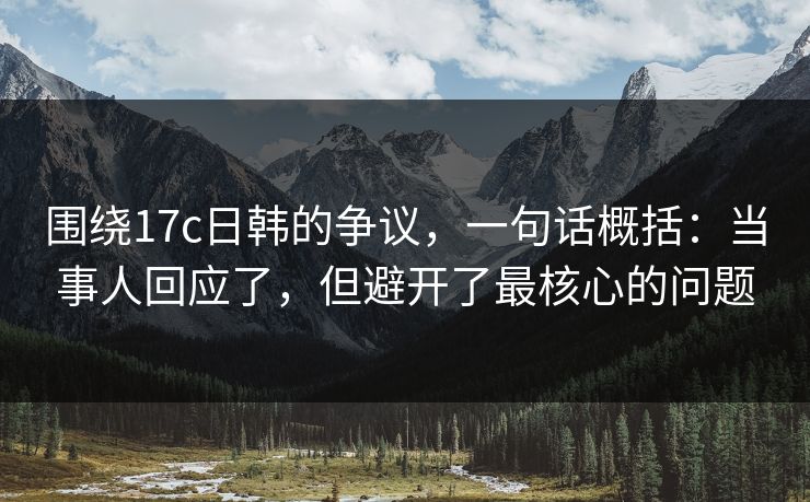 围绕17c日韩的争议，一句话概括：当事人回应了，但避开了最核心的问题