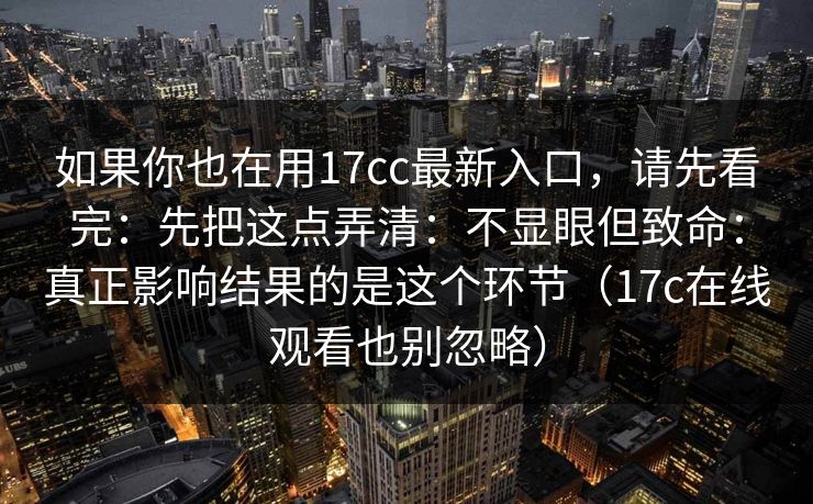 如果你也在用17cc最新入口，请先看完：先把这点弄清：不显眼但致命：真正影响结果的是这个环节（17c在线观看也别忽略）