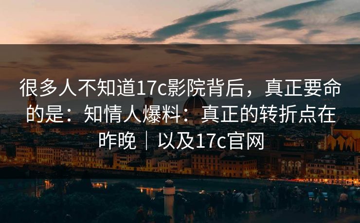 很多人不知道17c影院背后，真正要命的是：知情人爆料：真正的转折点在昨晚｜以及17c官网