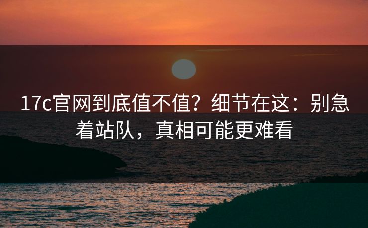 17c官网到底值不值？细节在这：别急着站队，真相可能更难看