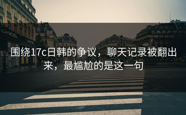 围绕17c日韩的争议，聊天记录被翻出来，最尴尬的是这一句