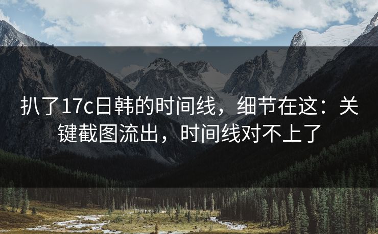 扒了17c日韩的时间线，细节在这：关键截图流出，时间线对不上了