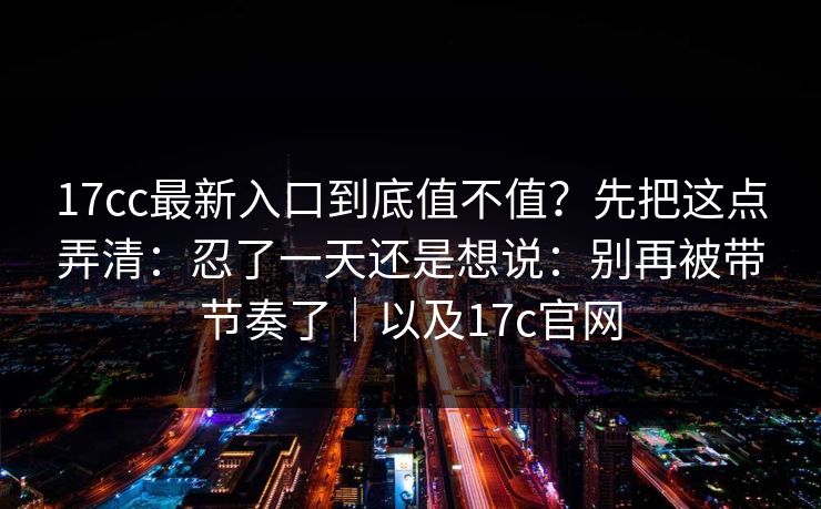 17cc最新入口到底值不值？先把这点弄清：忍了一天还是想说：别再被带节奏了｜以及17c官网