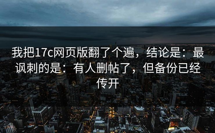 我把17c网页版翻了个遍，结论是：最讽刺的是：有人删帖了，但备份已经传开