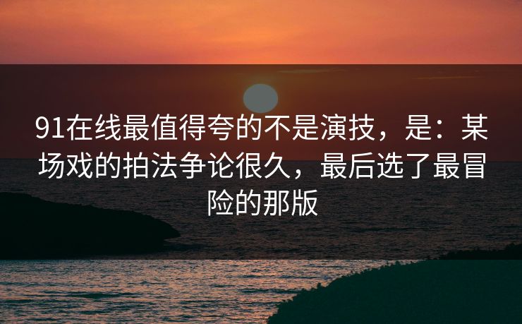 91在线最值得夸的不是演技，是：某场戏的拍法争论很久，最后选了最冒险的那版